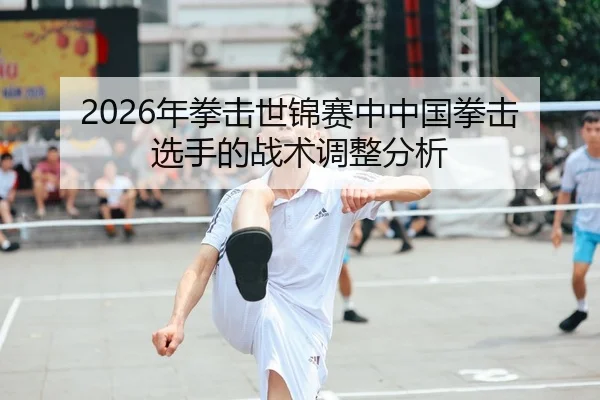 2026年拳击世锦赛中中国拳击选手的战术调整分析
