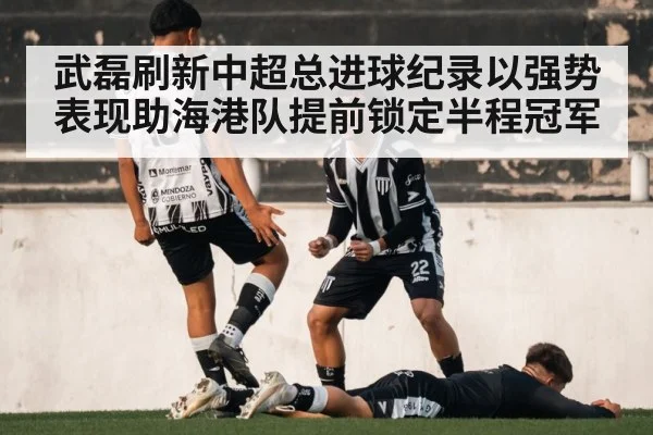 武磊刷新中超总进球纪录以强势表现助海港队提前锁定半程冠军